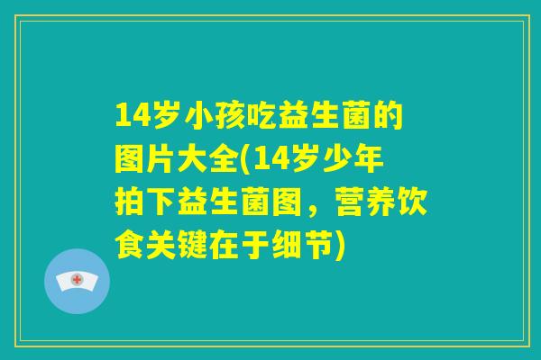 14岁小孩吃益生菌的图片大全(14岁少年拍下益生菌图,营养饮食关键在于细节) 14岁小孩吃益生菌的图片大全(14岁少年拍下益生菌图,营养饮食关键在于细节)