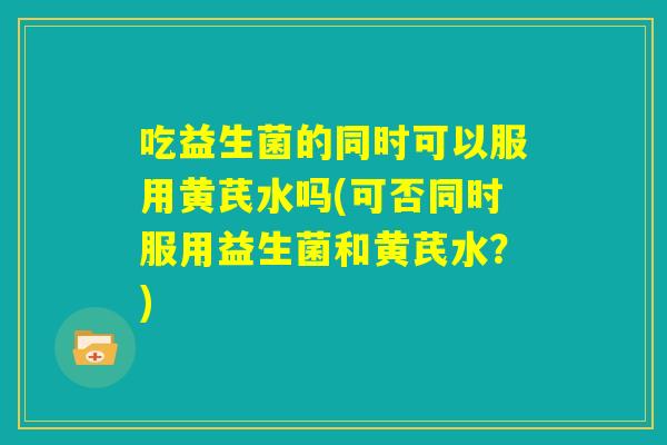 吃益生菌的同时可以服用黄芪水吗(可否同时服用益生菌和黄芪水?) 吃益生菌的同时可以服用黄芪水吗(可否同时服用益生菌和黄芪水?)