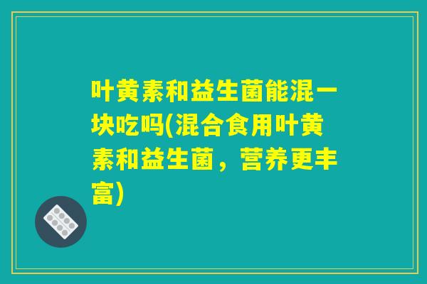 叶黄素和益生菌能混一块吃吗(混合食用叶黄素和益生菌，营养更丰富)