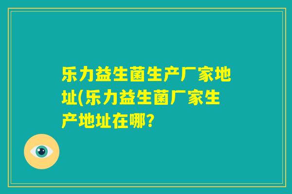 乐力益生菌生产厂家地址(乐力益生菌厂家生产地址在哪？