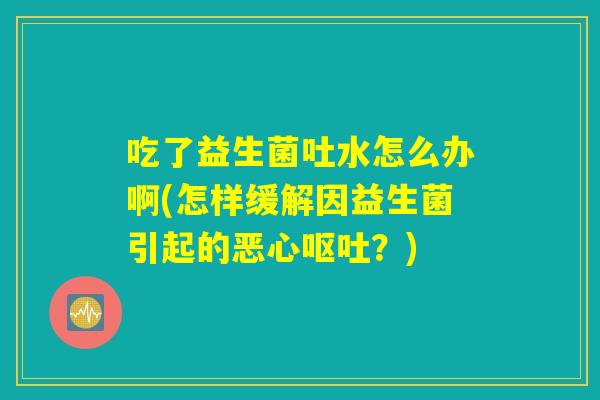 吃了益生菌吐水怎么办啊(怎样缓解因益生菌引起的恶心呕吐？)