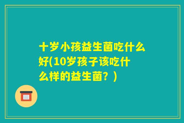 十岁小孩益生菌吃什么好(10岁孩子该吃什么样的益生菌?) 十岁小孩益生菌吃什么好(10岁孩子该吃什么样的益生菌?)