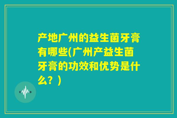 产地广州的益生菌牙膏有哪些(广州产益生菌牙膏的功效和优势是什么？)