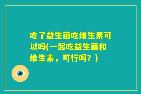 吃了益生菌吃维生素可以吗(一起吃益生菌和维生素，可行吗？)