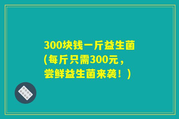 300块钱一斤益生菌(每斤只需300元，尝鲜益生菌来袭！)