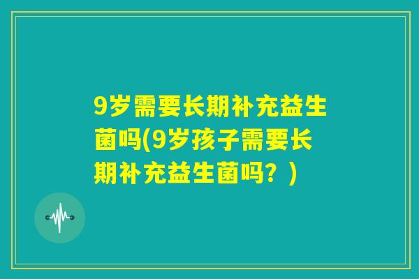 9岁需要长期补充益生菌吗(9岁孩子需要长期补充益生菌吗?) 9岁需要长期补充益生菌吗(9岁孩子需要长期补充益生菌吗?)