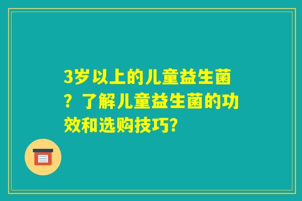 3岁以上的儿童益生菌?了解儿童益生菌的功效和选购技巧? 3岁以上的儿童益生菌?了解儿童益生菌的功效和选购技巧?