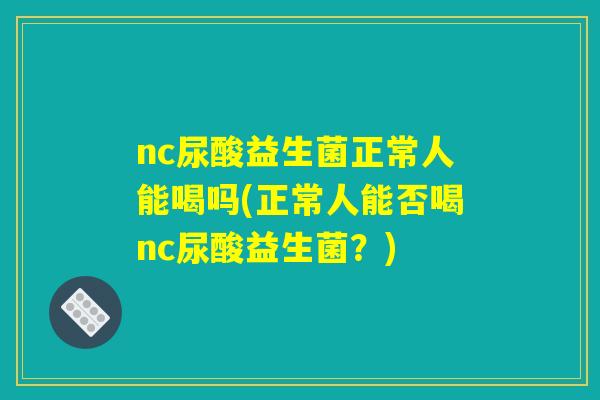 nc尿酸益生菌正常人能喝吗(正常人能否喝nc尿酸益生菌?) nc尿酸益生菌正常人能喝吗(正常人能否喝nc尿酸益生菌?)
