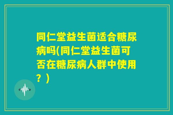同仁堂益生菌适合糖尿病吗(同仁堂益生菌可否在糖尿病人群中使用?) 同仁堂益生菌适合糖尿病吗(同仁堂益生菌可否在糖尿病人群中使用?)