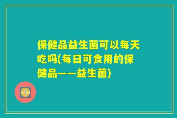 保健品益生菌可以每天吃吗(每日可食用的保健品——益生菌) 保健品益生菌可以每天吃吗(每日可食用的保健品——益生菌)