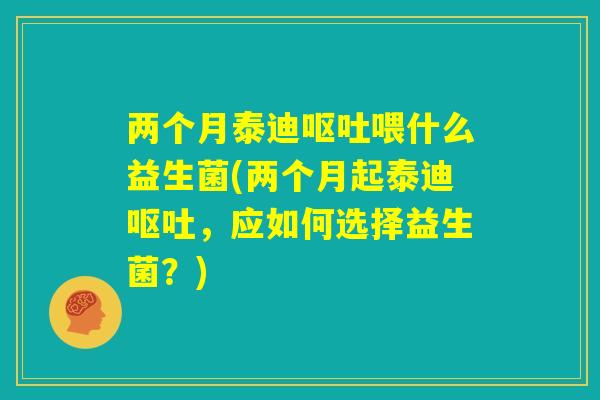 两个月泰迪呕吐喂什么益生菌(两个月起泰迪呕吐,应如何选择益生菌?) 两个月泰迪呕吐喂什么益生菌(两个月起泰迪呕吐,应如何选择益生菌?)