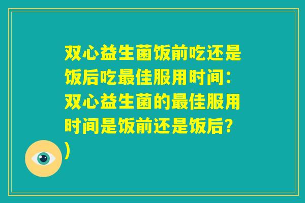 双心益生菌饭前吃还是饭后吃最佳服用时间:双心益生菌的最佳服用时间是饭前还是饭后?) 双心益生菌饭前吃还是饭后吃最佳服用时间:双心益生菌的最佳服用时间是饭前还是饭后?)