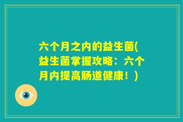 六个月之内的益生菌(益生菌掌握攻略:六个月内提高肠道健康!) 六个月之内的益生菌(益生菌掌握攻略:六个月内提高肠道健康!)