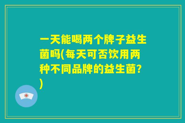 一天能喝两个牌子益生菌吗(每天可否饮用两种不同品牌的益生菌？)