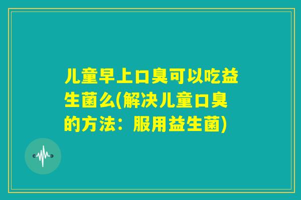 儿童早上口臭可以吃益生菌么(解决儿童口臭的方法：服用益生菌)