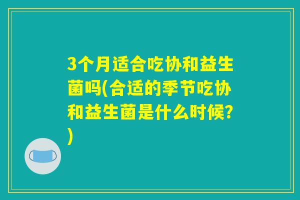 3个月适合吃协和益生菌吗(合适的季节吃协和益生菌是什么时候?) 3个月适合吃协和益生菌吗(合适的季节吃协和益生菌是什么时候?)