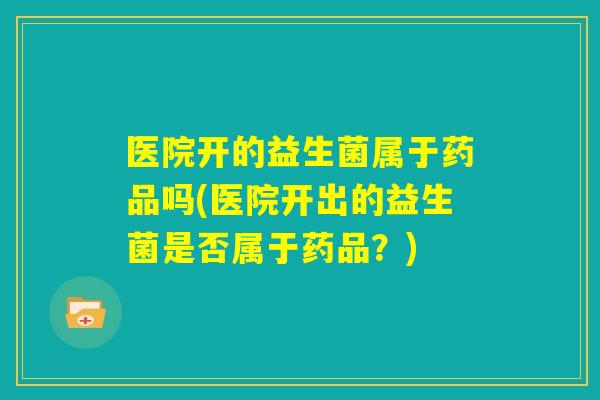 医院开的益生菌属于药品吗(医院开出的益生菌是否属于药品？)