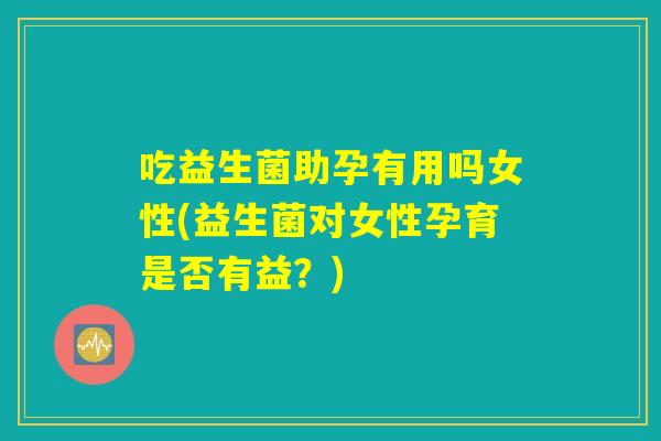 吃益生菌助孕有用吗女性(益生菌对女性孕育是否有益？)
