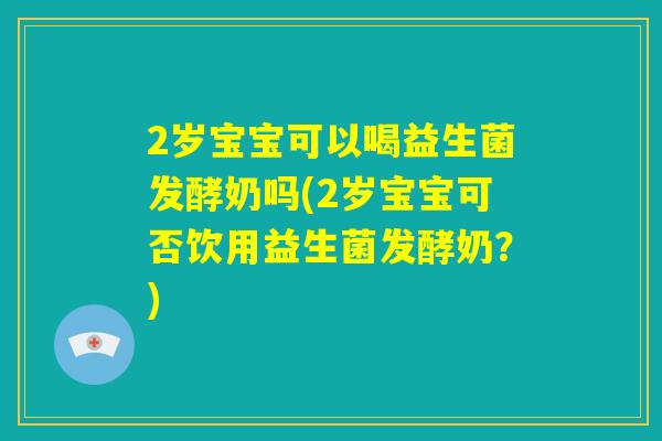 2岁宝宝可以喝益生菌发酵奶吗(2岁宝宝可否饮用益生菌发酵奶?) 2岁宝宝可以喝益生菌发酵奶吗(2岁宝宝可否饮用益生菌发酵奶?)