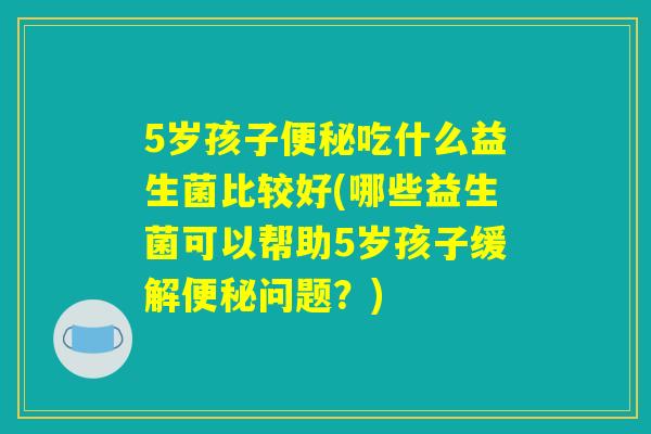 5岁孩子便秘吃什么益生菌比较好(哪些益生菌可以帮助5岁孩子缓解便秘问题？)