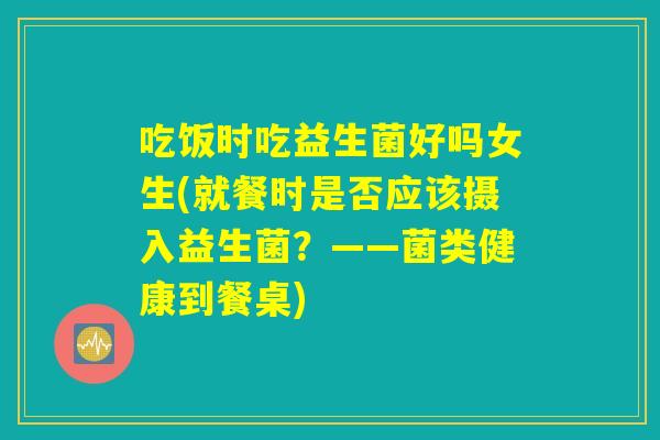 吃饭时吃益生菌好吗女生(就餐时是否应该摄入益生菌？——菌类健康到餐桌)