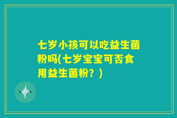 七岁小孩可以吃益生菌粉吗(七岁宝宝可否食用益生菌粉？)