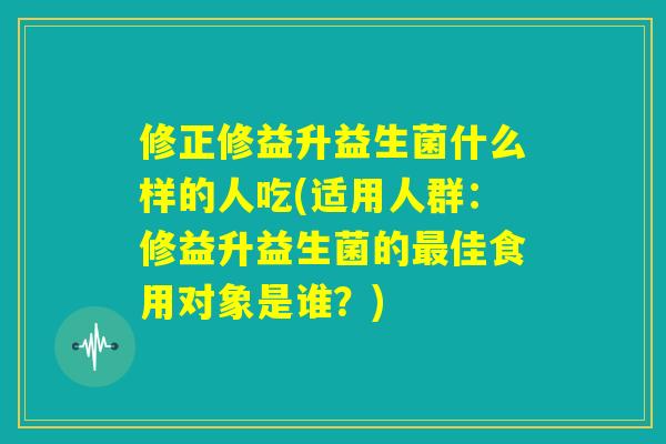 修正修益升益生菌什么样的人吃(适用人群:修益升益生菌的最佳食用对象是谁?) 修正修益升益生菌什么样的人吃(适用人群:修益升益生菌的最佳食用对象是谁?)