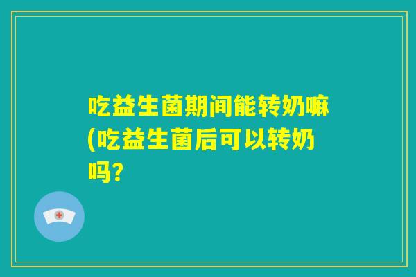 吃益生菌期间能转奶嘛(吃益生菌后可以转奶吗？