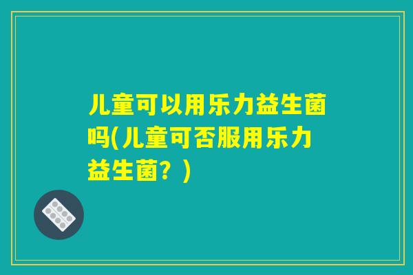 儿童可以用乐力益生菌吗(儿童可否服用乐力益生菌?) 儿童可以用乐力益生菌吗(儿童可否服用乐力益生菌?)