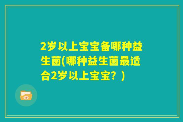 2岁以上宝宝备哪种益生菌(哪种益生菌最适合2岁以上宝宝?) 2岁以上宝宝备哪种益生菌(哪种益生菌最适合2岁以上宝宝?)