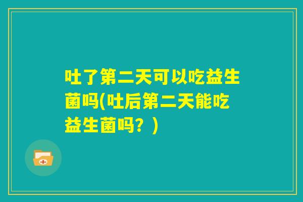 吐了第二天可以吃益生菌吗(吐后第二天能吃益生菌吗？)