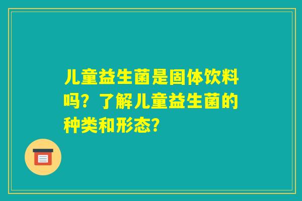 儿童益生菌是固体饮料吗？了解儿童益生菌的种类和形态？