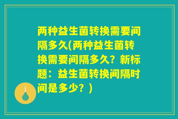 两种益生菌转换需要间隔多久(两种益生菌转换需要间隔多久?新标题:益生菌转换间隔时间是多少?) 两种益生菌转换需要间隔多久(两种益生菌转换需要间隔多久?新标题:益生菌转换间隔时间是多少?)