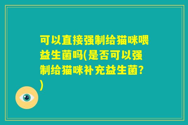 可以直接强制给猫咪喂益生菌吗(是否可以强制给猫咪补充益生菌？)