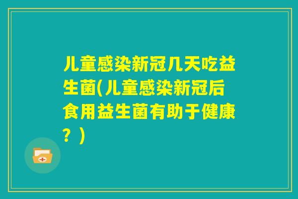 儿童感染新冠几天吃益生菌(儿童感染新冠后食用益生菌有助于健康？)