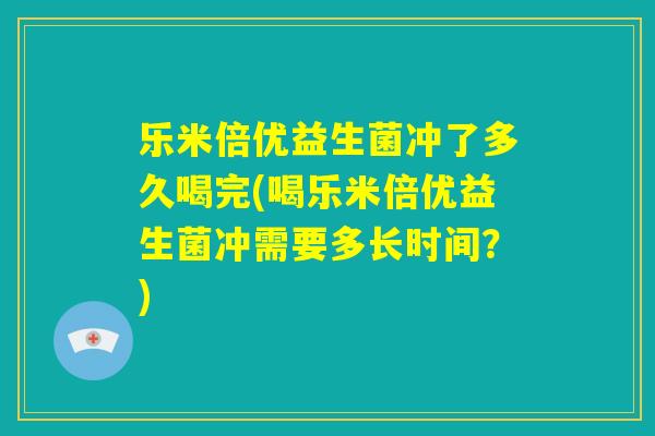 乐米倍优益生菌冲了多久喝完(喝乐米倍优益生菌冲需要多长时间？)