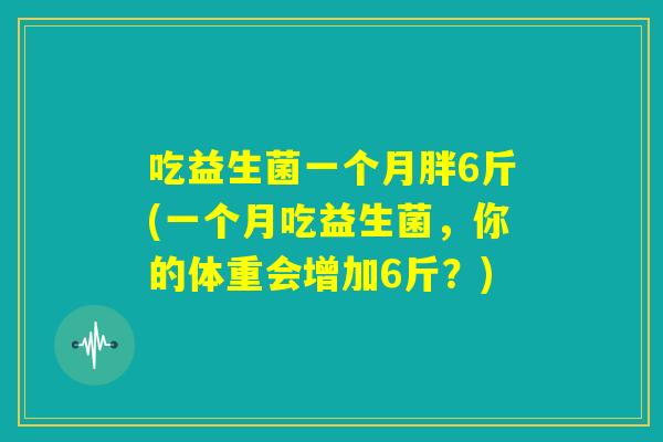 吃益生菌一个月胖6斤(一个月吃益生菌,你的体重会增加6斤?) 吃益生菌一个月胖6斤(一个月吃益生菌,你的体重会增加6斤?)
