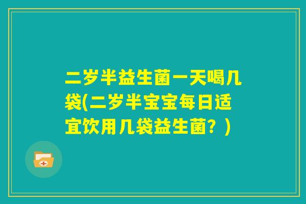 二岁半益生菌一天喝几袋(二岁半宝宝每日适宜饮用几袋益生菌?) 二岁半益生菌一天喝几袋(二岁半宝宝每日适宜饮用几袋益生菌?)