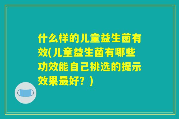 什么样的儿童益生菌有效(儿童益生菌有哪些功效能自己挑选的提示效果最好?) 什么样的儿童益生菌有效(儿童益生菌有哪些功效能自己挑选的提示效果最好?)