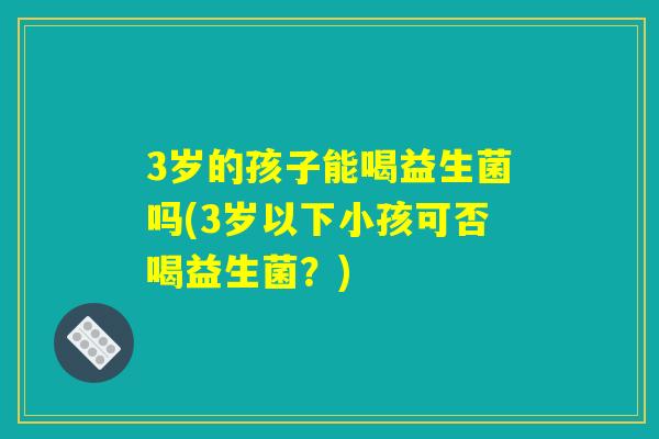 3岁的孩子能喝益生菌吗(3岁以下小孩可否喝益生菌?) 3岁的孩子能喝益生菌吗(3岁以下小孩可否喝益生菌?)