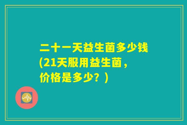 二十一天益生菌多少钱(21天服用益生菌，价格是多少？)