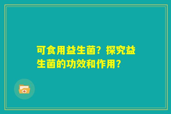 可食用益生菌？探究益生菌的功效和作用？