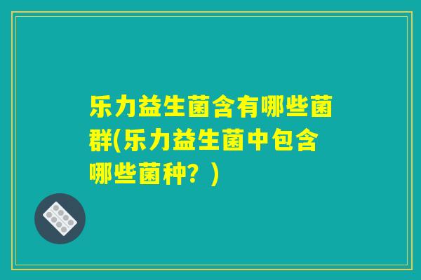 乐力益生菌含有哪些菌群(乐力益生菌中包含哪些菌种？)