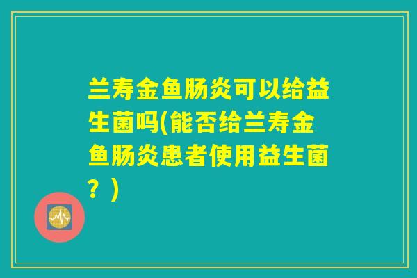 兰寿金鱼肠炎可以给益生菌吗(能否给兰寿金鱼肠炎患者使用益生菌？)