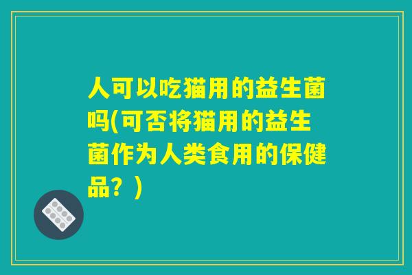 人可以吃猫用的益生菌吗(可否将猫用的益生菌作为人类食用的保健品？)