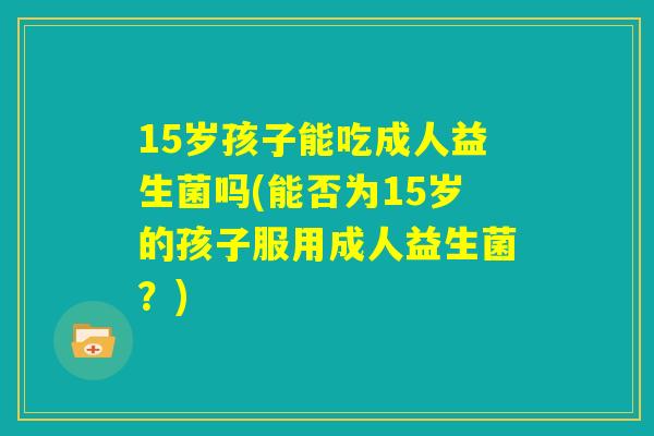 15岁孩子能吃成人益生菌吗(能否为15岁的孩子服用成人益生菌？)