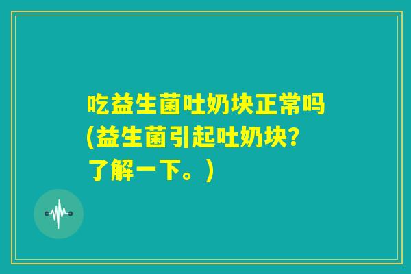 吃益生菌吐奶块正常吗(益生菌引起吐奶块？了解一下。)