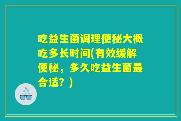 吃益生菌调理便秘大概吃多长时间(有效缓解便秘，多久吃益生菌最合适？)