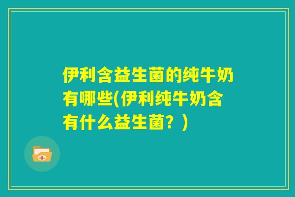 伊利含益生菌的纯牛奶有哪些(伊利纯牛奶含有什么益生菌？)