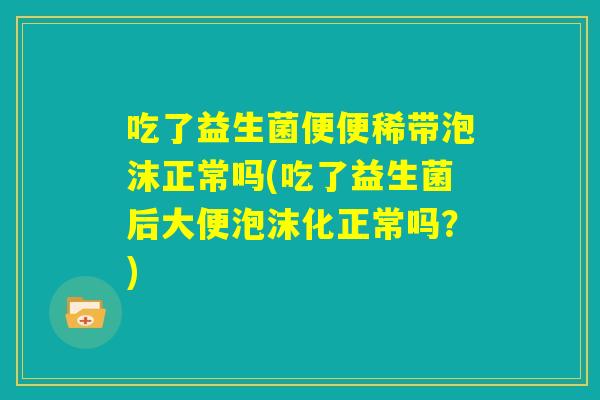 吃了益生菌便便稀带泡沫正常吗(吃了益生菌后大便泡沫化正常吗？)